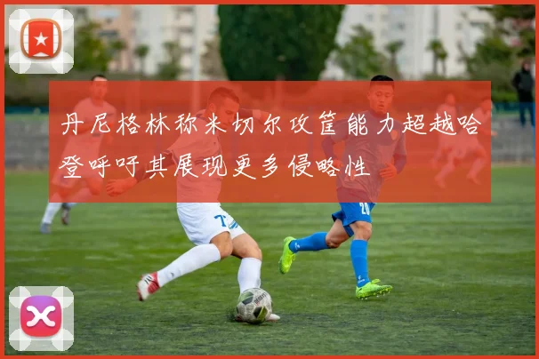 丹尼格林称米切尔攻筐能力超越哈登呼吁其展现更多侵略性