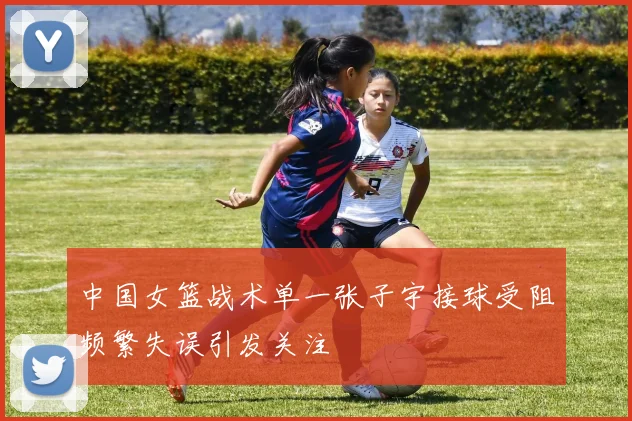 中国女篮战术单一张子宇接球受阻频繁失误引发关注