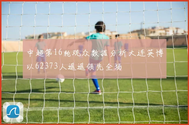 中超第16轮观众数据分析大连英博以62373人遥遥领先全场