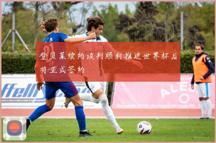 登贝莱续约谈判顺利推进世界杯后将正式签约