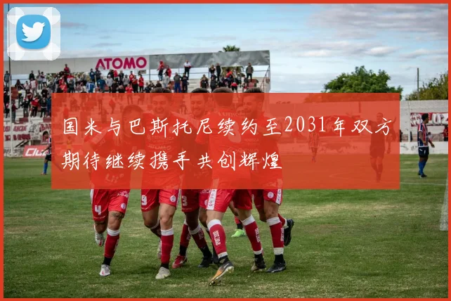 国米与巴斯托尼续约至2031年双方期待继续携手共创辉煌