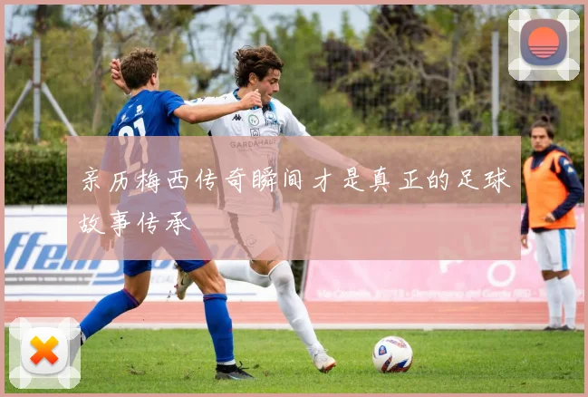 亲历梅西传奇瞬间才是真正的足球故事传承