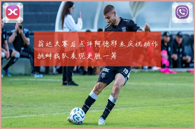 翁达夫赛后点评阿德耶米庆祝动作挑衅我队表现更胜一筹