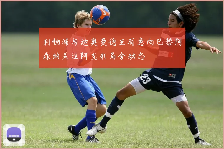 利物浦与迪奥曼德互有意向巴黎阿森纳关注阿克利乌舍动态