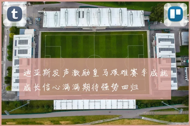 迪亚斯发声激励皇马艰难赛季成就成长信心满满期待强势回归