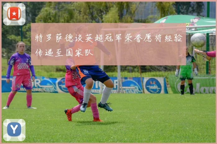 特罗萨德谈英超冠军荣誉愿将经验传递至国家队