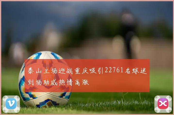 泰山主场迎战重庆吸引22761名球迷到场助威热情高涨