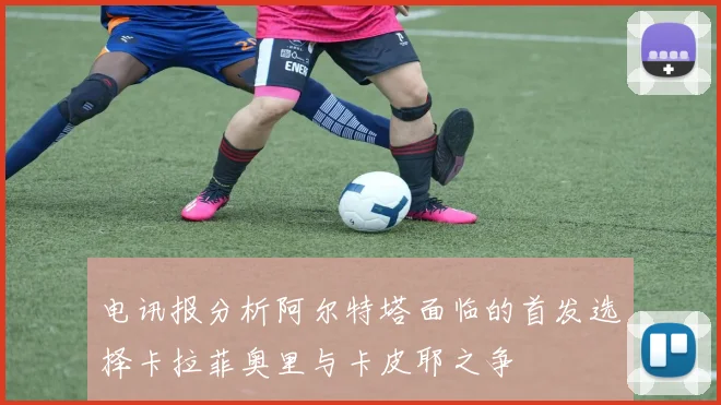 电讯报分析阿尔特塔面临的首发选择卡拉菲奥里与卡皮耶之争