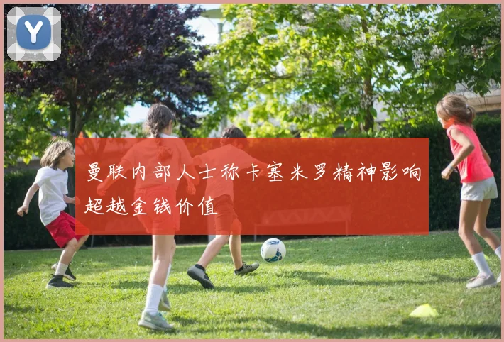 曼联内部人士称卡塞米罗精神影响超越金钱价值