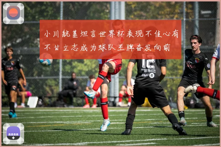 小川航基坦言世界杯表现不佳心有不甘立志成为球队王牌奋发向前