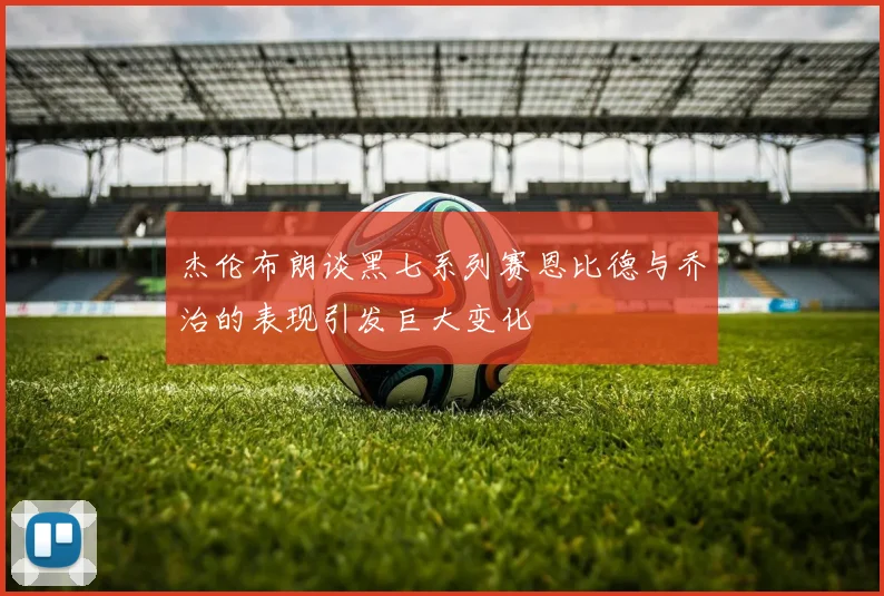 杰伦布朗谈黑七系列赛恩比德与乔治的表现引发巨大变化