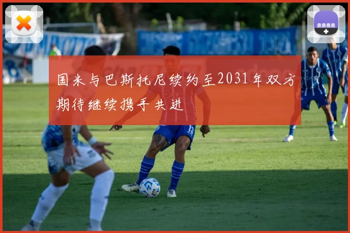 国米与巴斯托尼续约至2031年双方期待继续携手共进