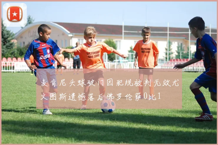 麦肯尼头球破门因犯规被判无效尤文图斯遗憾落后佛罗伦萨0比1