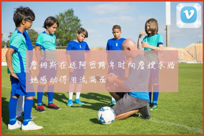 詹姆斯在迈阿密跨年时向詹嫂求婚她感动得泪流满面