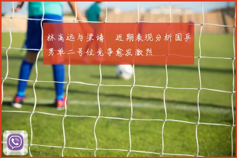 林高远与梁靖崑近期表现分析国乒男单二号位竞争愈发激烈