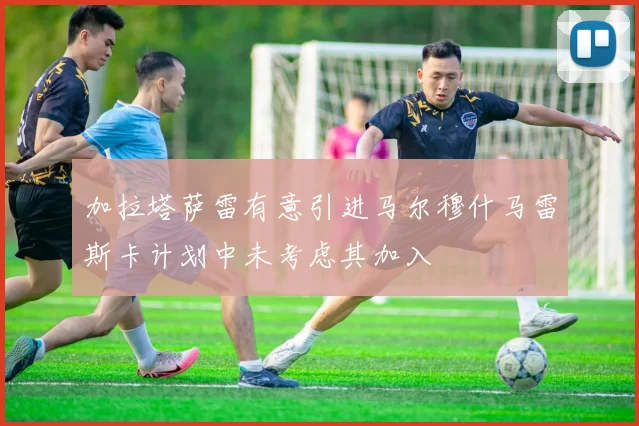 加拉塔萨雷有意引进马尔穆什马雷斯卡计划中未考虑其加入