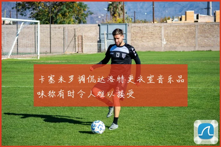 卡塞米罗调侃达洛特更衣室音乐品味称有时令人难以接受