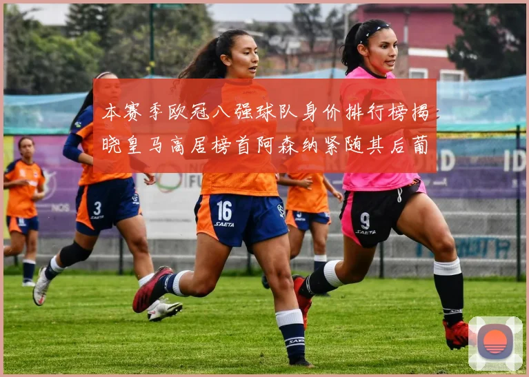 本赛季欧冠八强球队身价排行榜揭晓皇马高居榜首阿森纳紧随其后葡萄牙体育最低