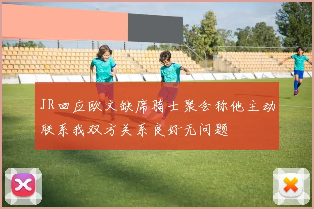 JR回应欧文缺席骑士聚会称他主动联系我双方关系良好无问题